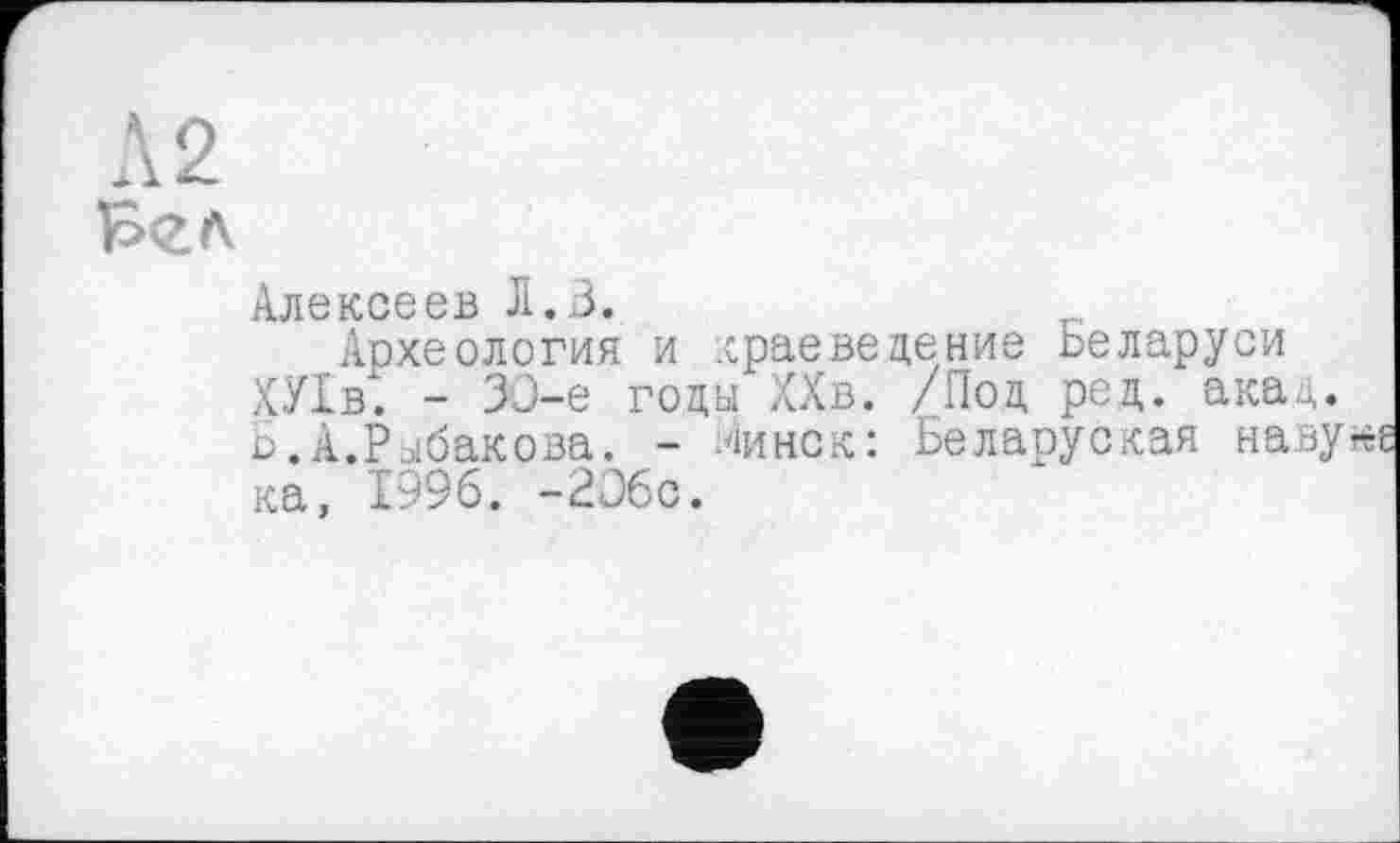 ﻿Л 2
Алексеев Л»З»
Археология и краеведение Беларуси ХУ1в. - ЗО-е годы ХХв. /Под род. акад. Б.А.Рыбакова. - Линек: Беларуская наву ка, 1996. -206с.